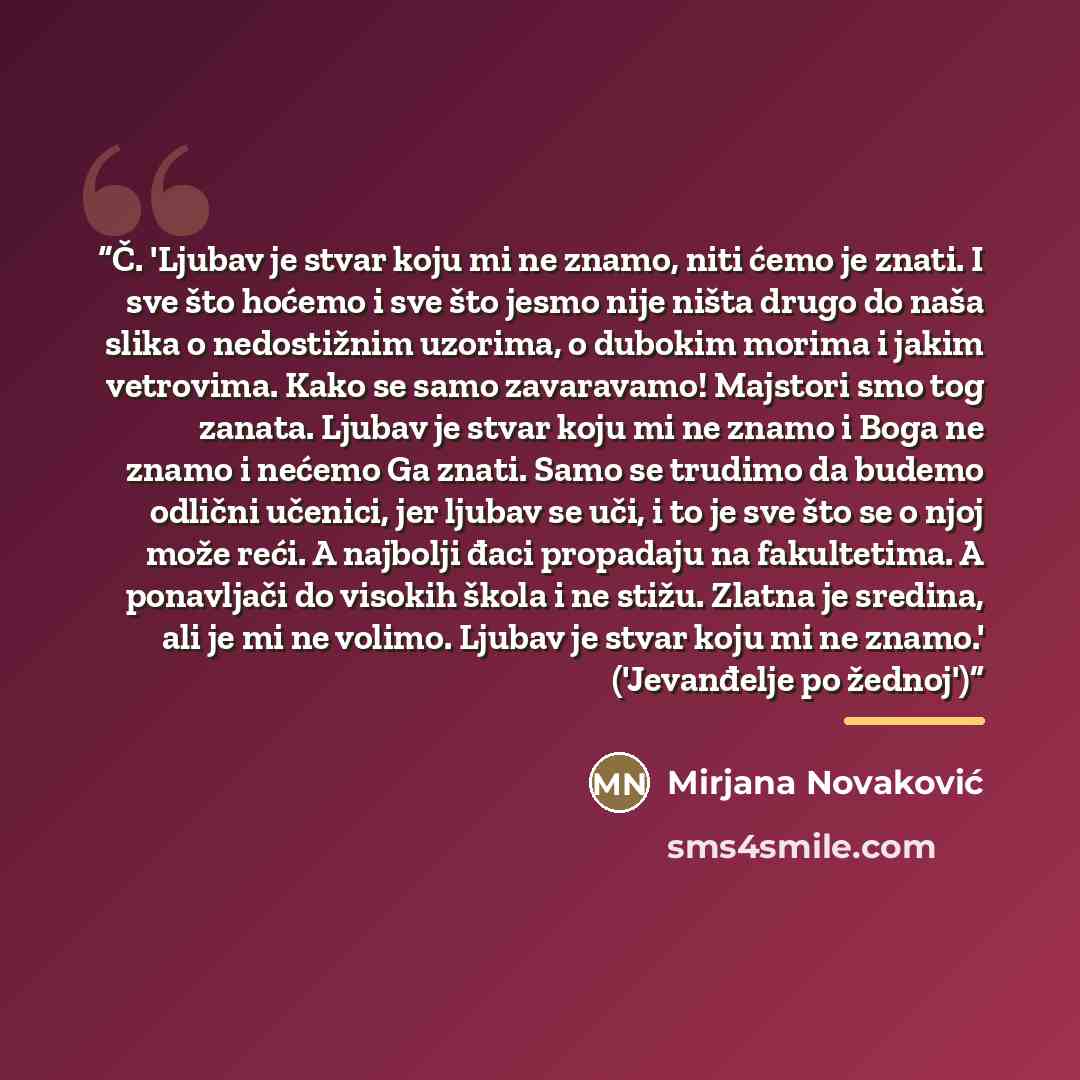 “Č. 'Ljubav je stvar koju mi ne znamo, niti ćemo je znati. I sve što hoćemo i sve što jesmo nije ništa drugo do naša slika o nedostižnim uzorima, o dubokim morima i jakim vetrovima. Kako se samo zavaravamo! Majstori smo tog zanata. Ljubav je stvar koju mi ne znamo i Boga ne znamo i nećemo Ga znati…” quote by Mirjana Novaković