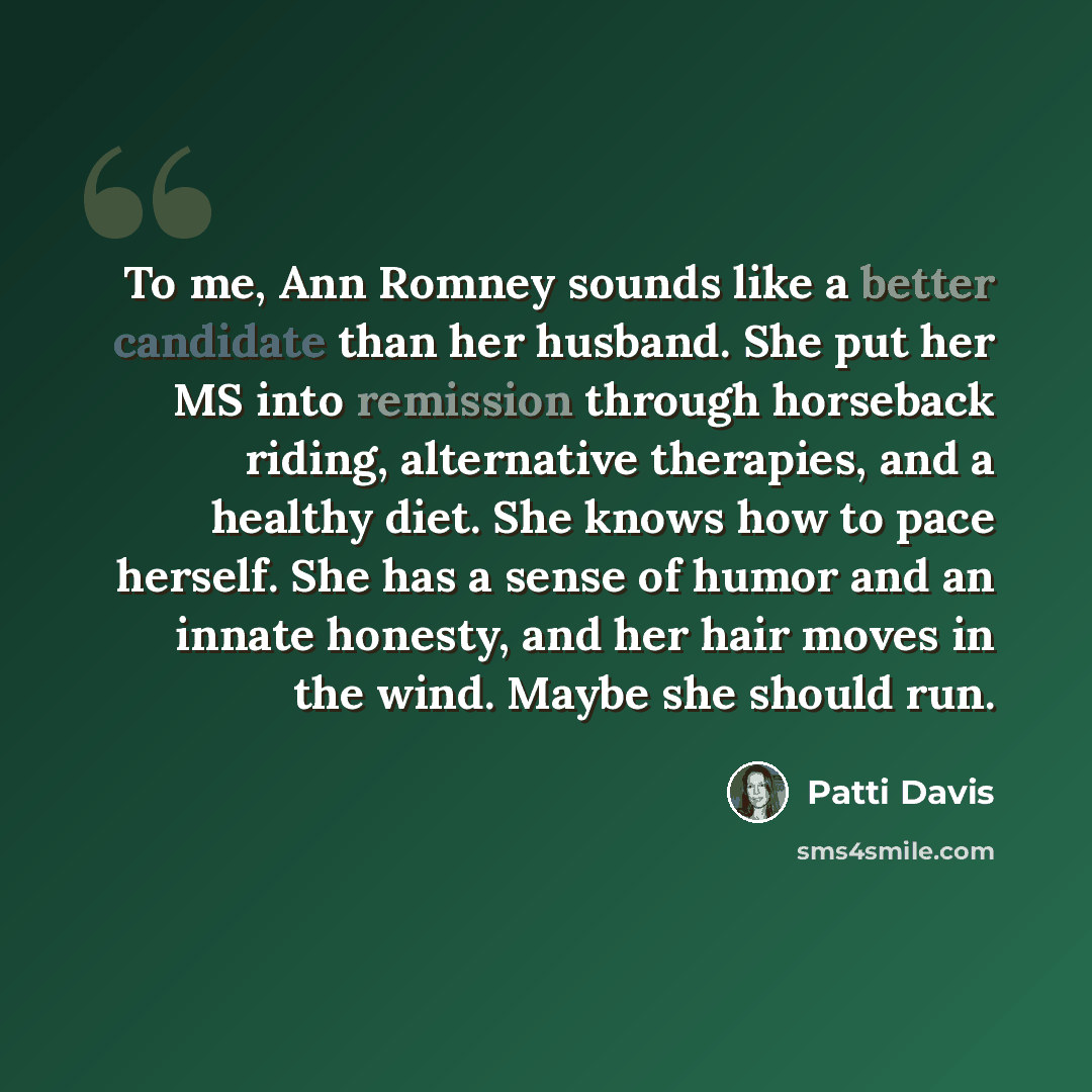 “To me, Ann Romney sounds like a better candidate than her husband. She put her MS into remission through horseback riding, alternative therapies, and a healthy diet. She knows how to pace herself. She has a sense of humor and an innate honesty, and her hair moves in the wind. Maybe she should run.” quote by Patti Davis