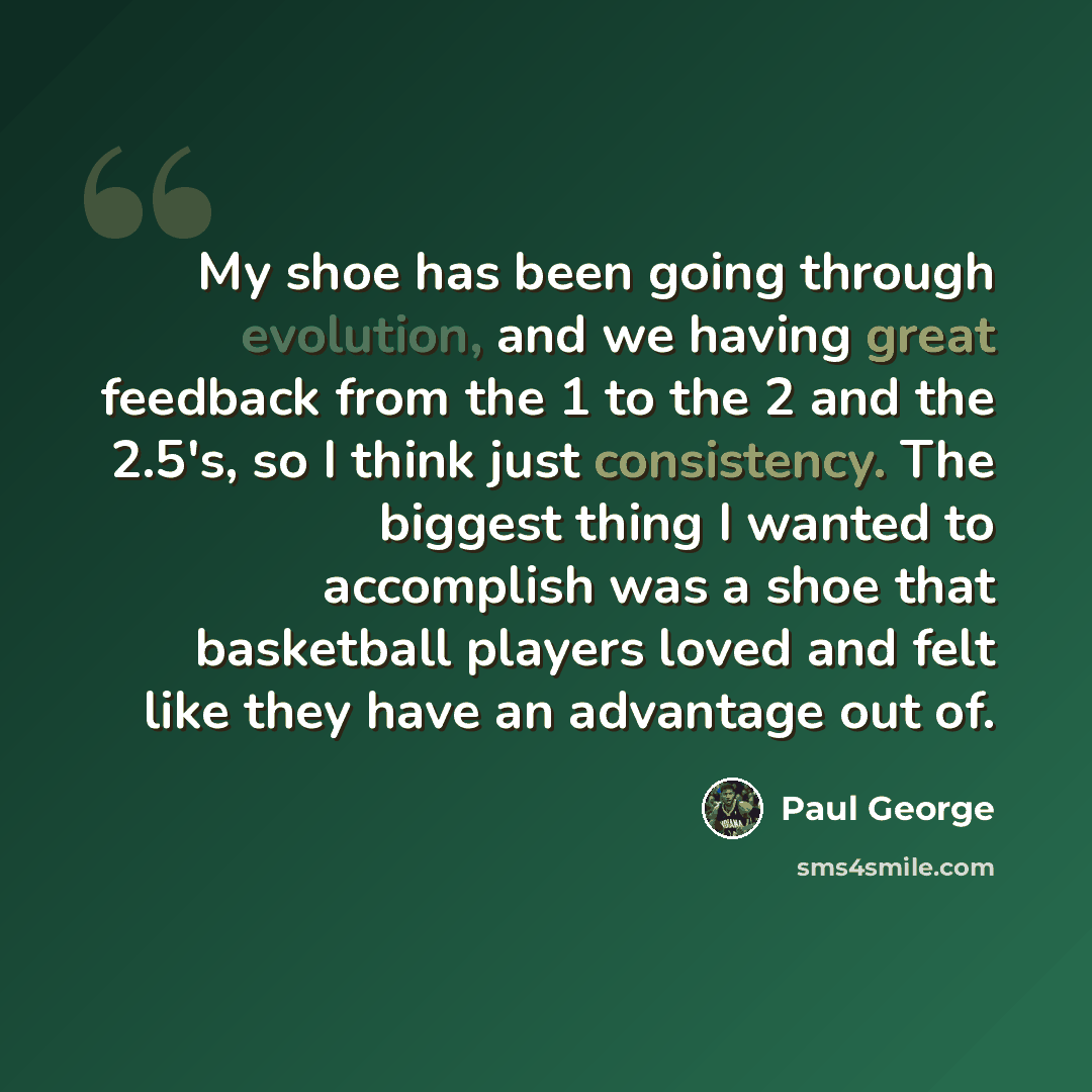 “My shoe has been going through evolution, and we having great feedback from the 1 to the 2 and the 2.5's, so I think just consistency. The biggest thing I wanted to accomplish was a shoe that basketball players loved and felt like they have an advantage out of.” quote by Paul George