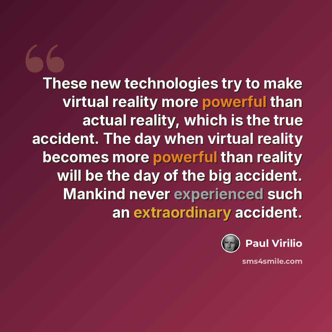 “These new technologies try to make virtual reality more powerful than actual reality, which is the true accident. The day when virtual reality becomes more powerful than reality will be the day of the big accident. Mankind never experienced such an extraordinary accident.” quote by Paul Virilio