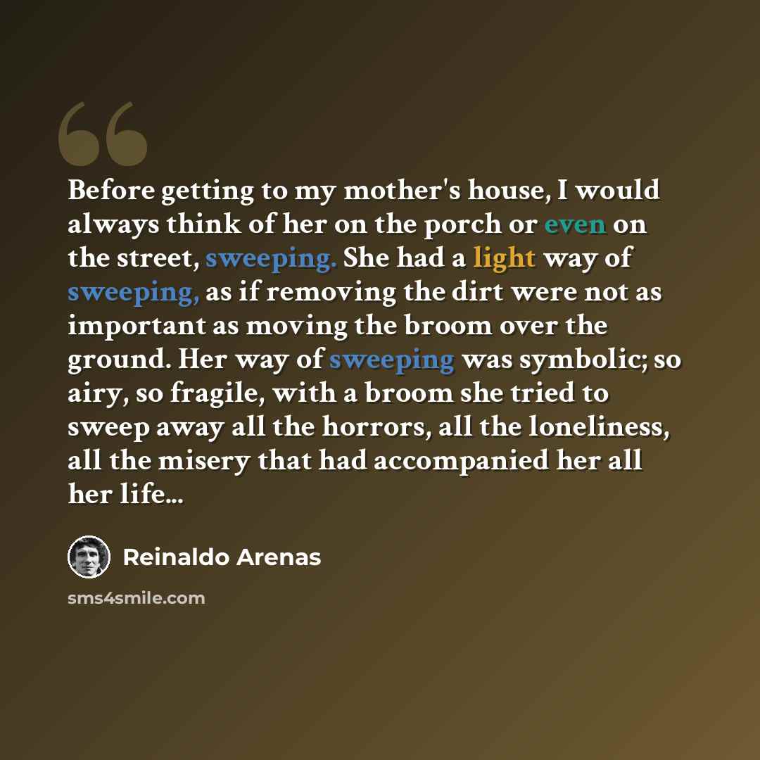 “Before getting to my mother's house, I would always think of her on the porch or even on the street, sweeping. She had a light way of sweeping, as if removing the dirt were not as important as moving the broom over the ground. Her way of sweeping was symbolic; so airy, so fragile, with a broom she…” quote by Reinaldo Arenas