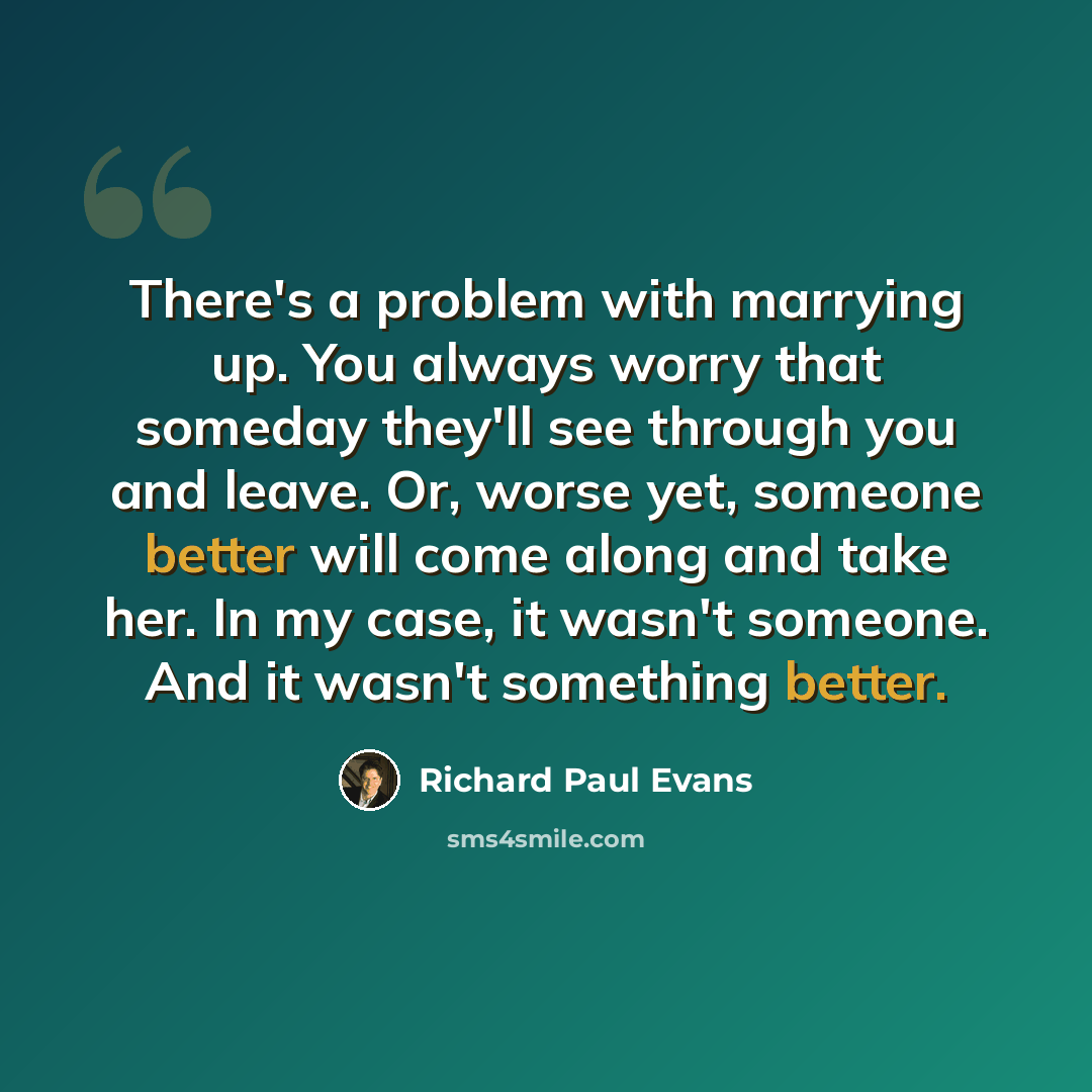 “There's a problem with marrying up. You always worry that someday they'll see through you and leave. Or, worse yet, someone better will come along and take her. In my case, it wasn't someone. And it wasn't something better.” quote by Richard Paul Evans