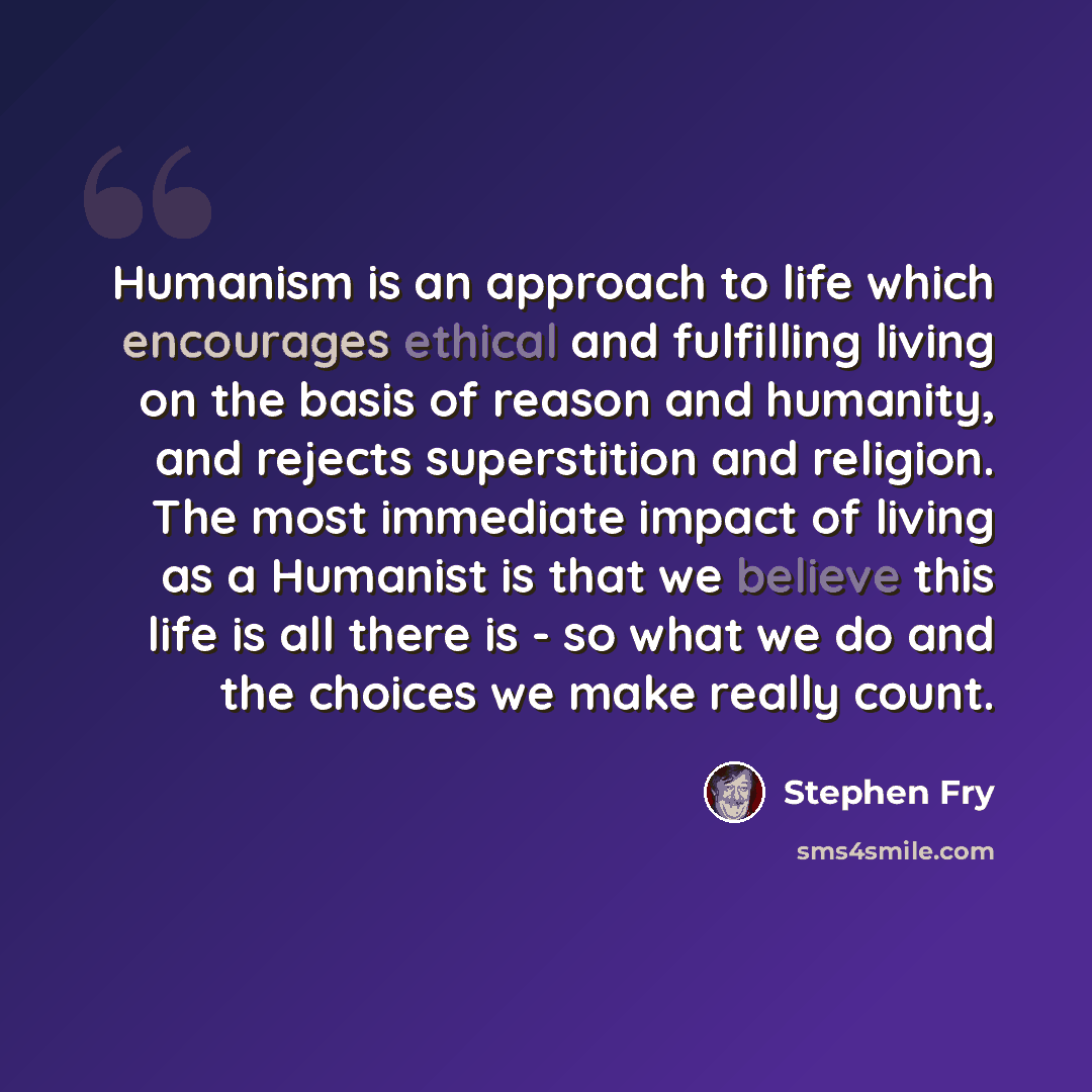“Humanism is an approach to life which encourages ethical and fulfilling living on the basis of reason and humanity, and rejects superstition and religion. The most immediate impact of living as a Humanist is that we believe this life is all there is - so what we do and the choices we make really…” quote by Stephen Fry