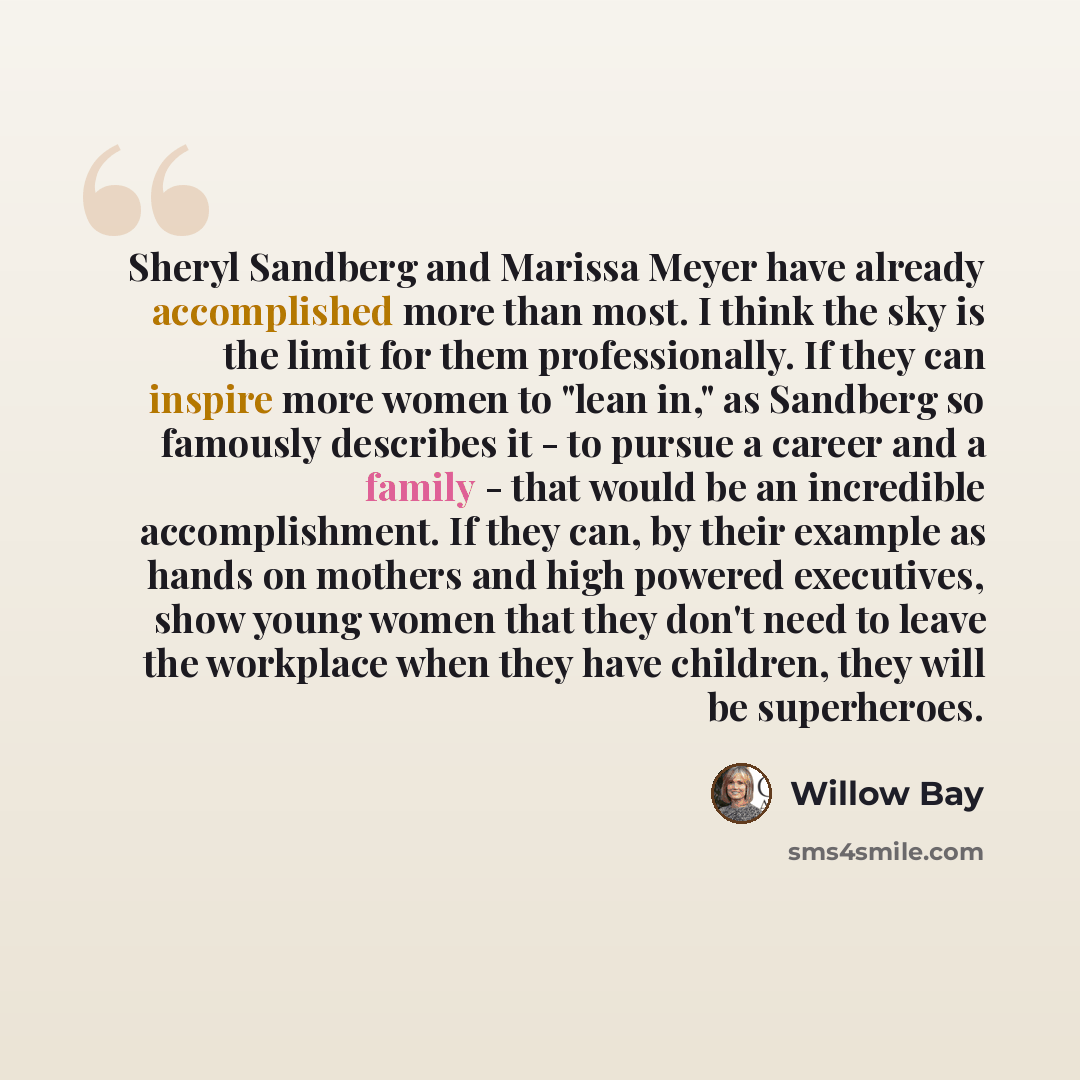 “Sheryl Sandberg and Marissa Meyer have already accomplished more than most. I think the sky is the limit for them professionally. If they can inspire more women to "lean in," as Sandberg so famously describes it - to pursue a career and a family - that would be an incredible accomplishment. If…” quote by Willow Bay