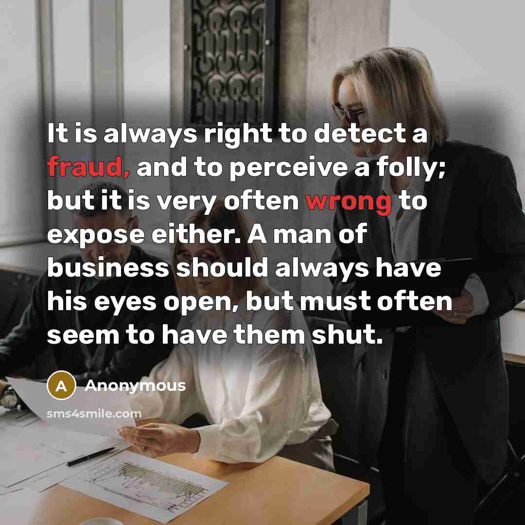 “It is always right to detect a fraud, and to perceive a folly; but it is very often wrong to expose either. A man of business should always have his eyes open, but must often seem to have them shut.” quote by Anonymous