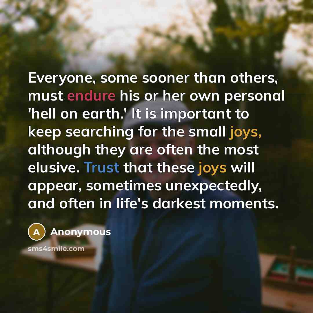 “Everyone, some sooner than others, must endure his or her own personal 'hell on earth.' It is important to keep searching for the small joys, although they are often the most elusive. Trust that these joys will appear, sometimes unexpectedly, and often in life's darkest moments.” quote by Anonymous