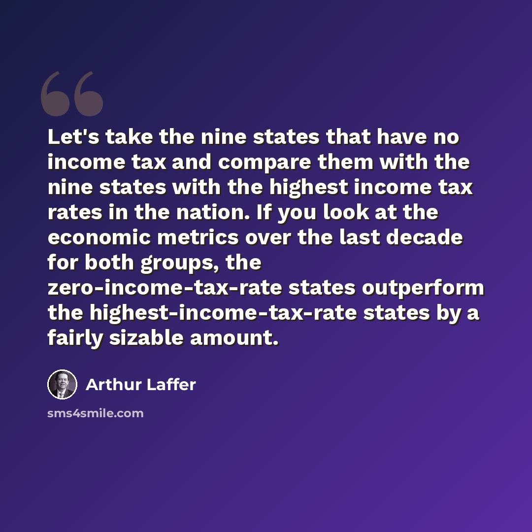 “Let's take the nine states that have no income tax and compare them with the nine states with the highest income tax rates in the nation. If you look at the economic metrics over the last decade for both groups, the zero-income-tax-rate states outperform the highest-income-tax-rate states by a…” quote by Arthur Laffer