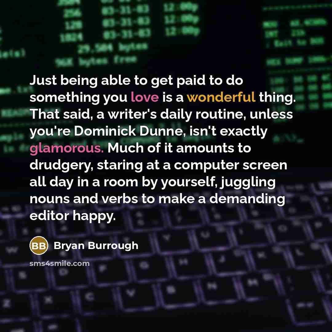 “Just being able to get paid to do something you love is a wonderful thing. That said, a writer's daily routine, unless you're Dominick Dunne, isn't exactly glamorous. Much of it amounts to drudgery, staring at a computer screen all day in a room by yourself, juggling nouns and verbs to make a…” quote by Bryan Burrough
