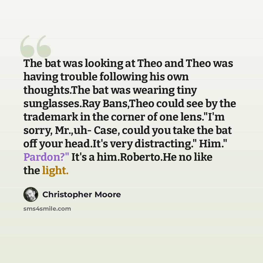“The bat was looking at Theo and Theo was having trouble following his own thoughts.The bat was wearing tiny sunglasses.Ray Bans,Theo could see by the trademark in the corner of one lens."I'm sorry, Mr.,uh- Case, could you take the bat off your head.It's very distracting." Him." Pardon?" It's a…” quote by Christopher Moore