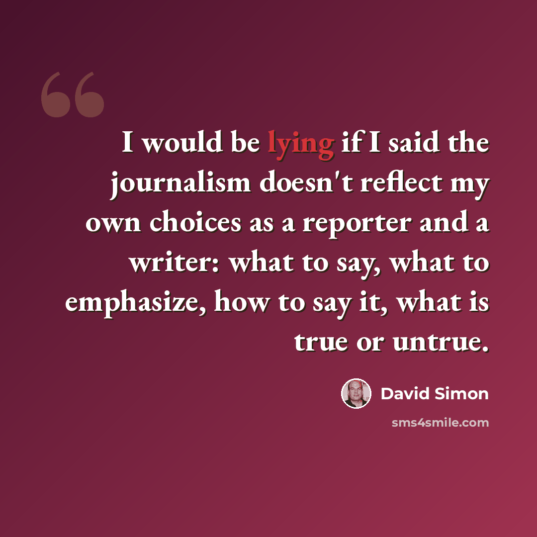 “I would be lying if I said the journalism doesn't reflect my own choices as a reporter and a writer: what to say, what to emphasize, how to say it, what is true or untrue.” quote by David Simon
