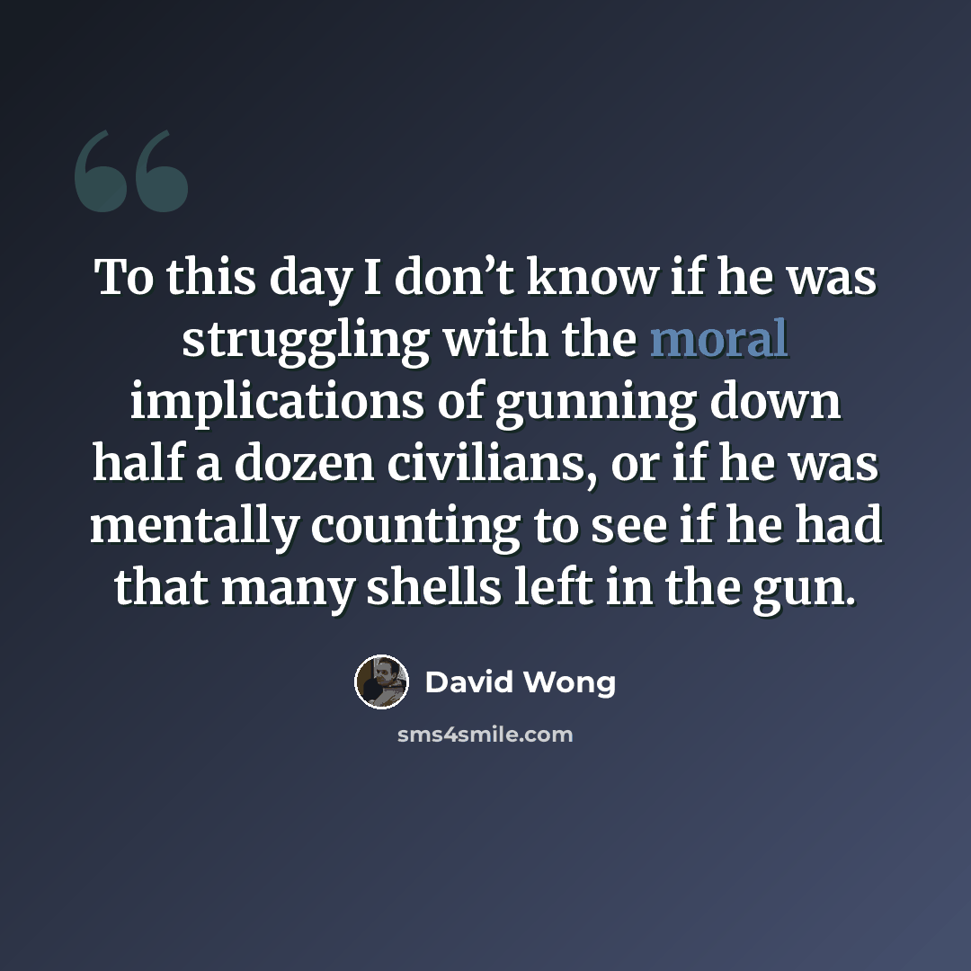 “To this day I don’t know if he was struggling with the moral implications of gunning down half a dozen civilians, or if he was mentally counting to see if he had that many shells left in the gun.” quote by David Wong