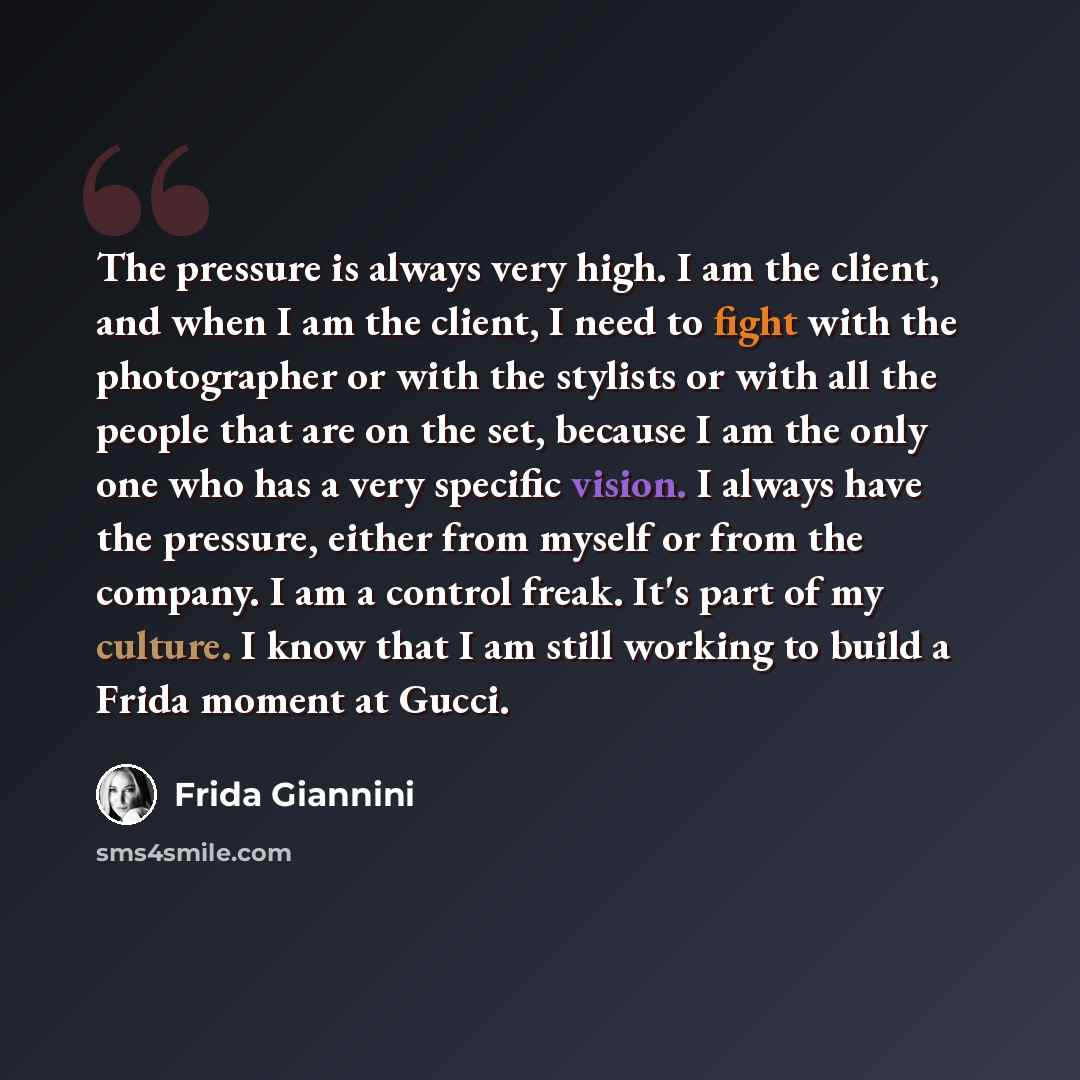 “The pressure is always very high. I am the client, and when I am the client, I need to fight with the photographer or with the stylists or with all the people that are on the set, because I am the only one who has a very specific vision. I always have the pressure, either from myself or from the…” quote by Frida Giannini