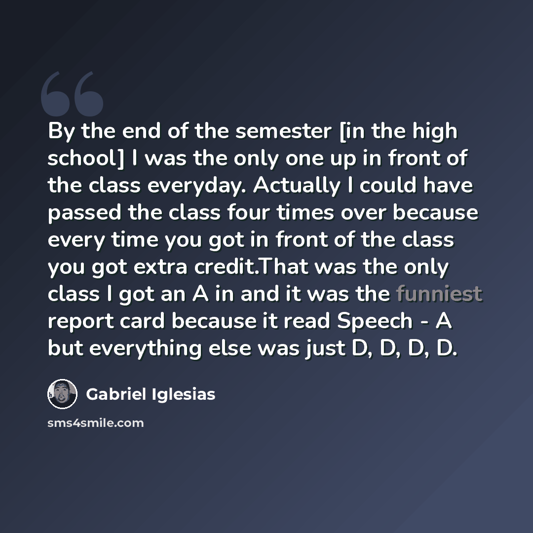 “By the end of the semester [in the high school] I was the only one up in front of the class everyday. Actually I could have passed the class four times over because every time you got in front of the class you got extra credit.That was the only class I got an A in and it was the funniest report…” quote by Gabriel Iglesias