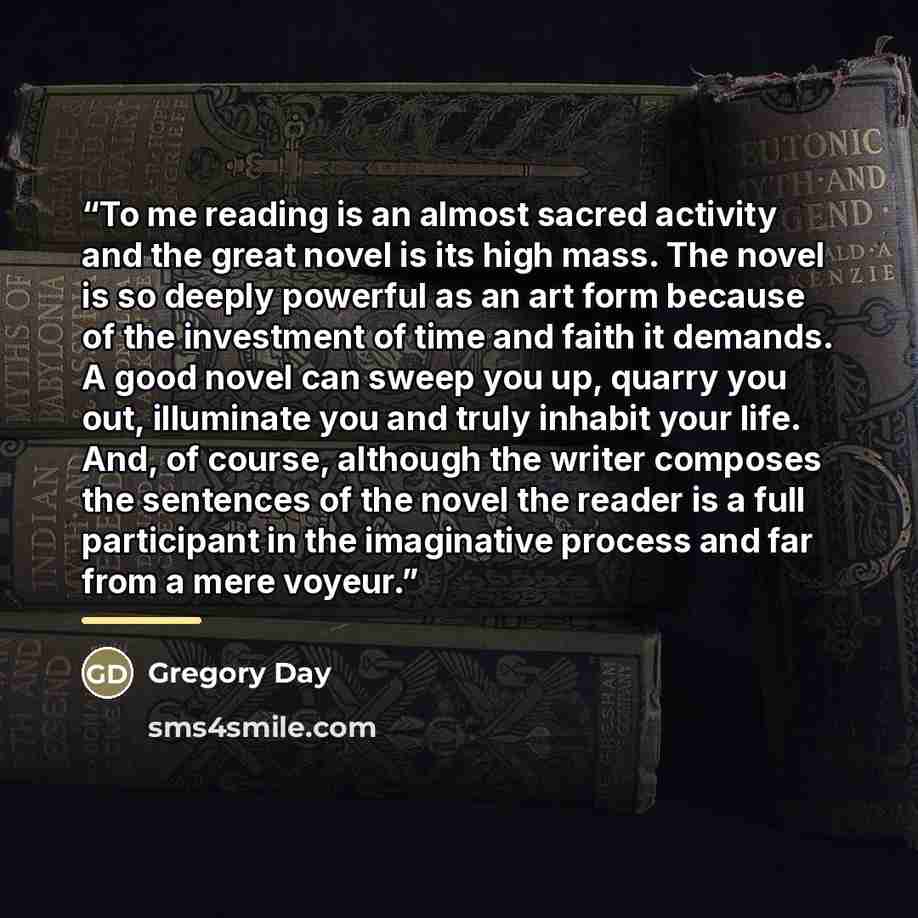“To me reading is an almost sacred activity and the great novel is its high mass. The novel is so deeply powerful as an art form because of the investment of time and faith it demands. A good novel can sweep you up, quarry you out, illuminate you and truly inhabit your life. And, of course…” quote by Gregory Day