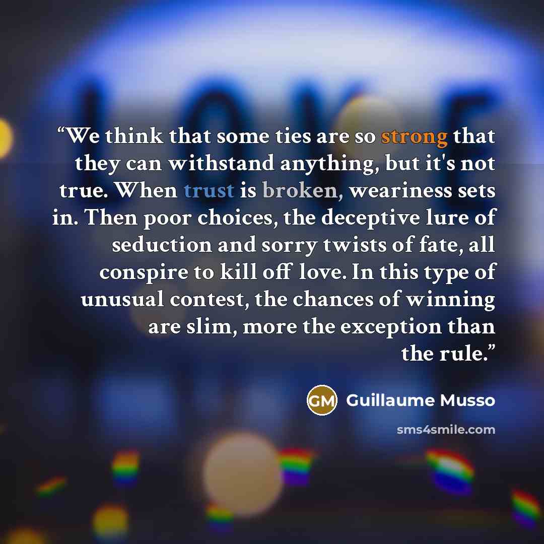 “We think that some ties are so strong that they can withstand anything, but it's not true. When trust is broken, weariness sets in. Then poor choices, the deceptive lure of seduction and sorry twists of fate, all conspire to kill off love. In this type of unusual contest, the chances of winning…” quote by Guillaume Musso