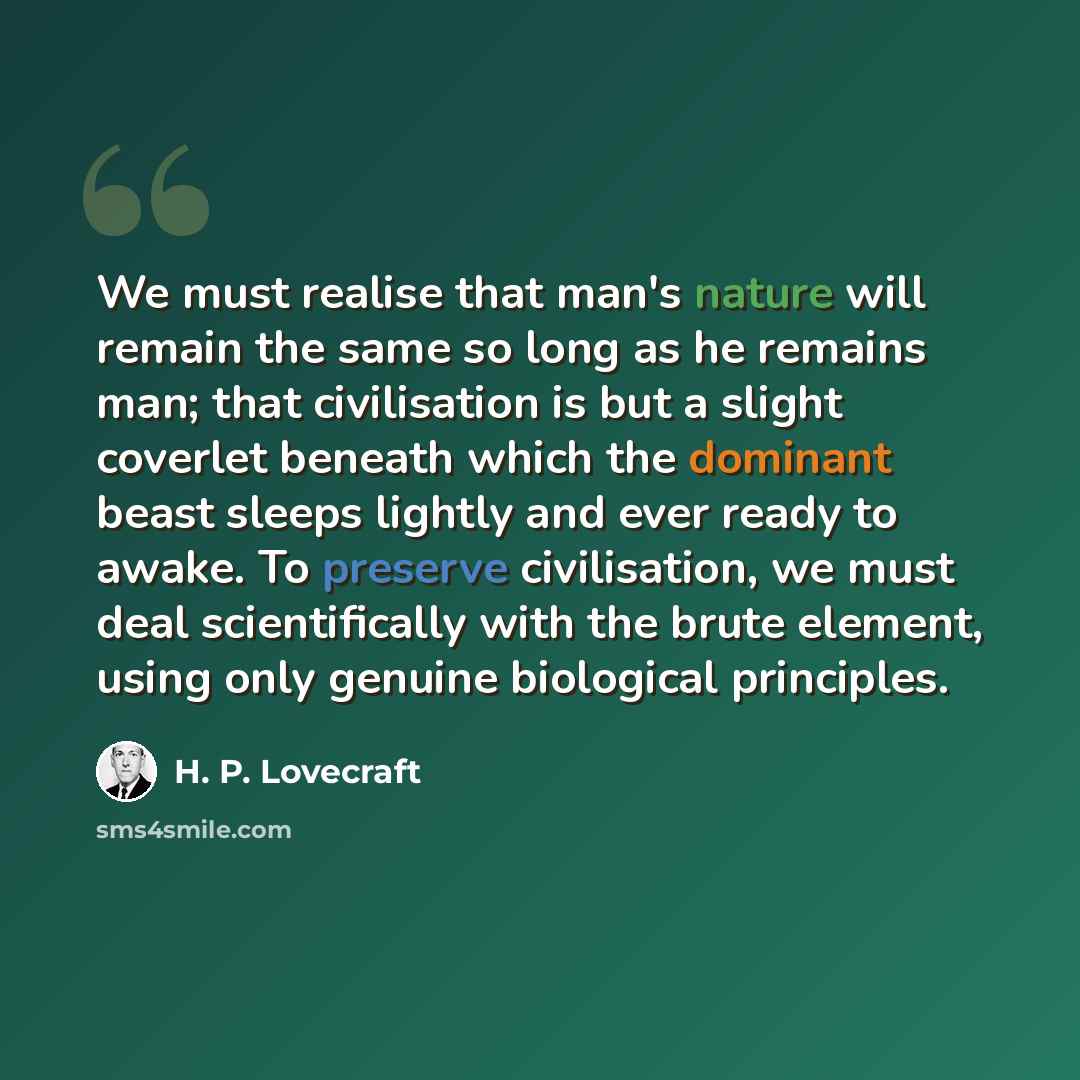 “We must realise that man's nature will remain the same so long as he remains man; that civilisation is but a slight coverlet beneath which the dominant beast sleeps lightly and ever ready to awake. To preserve civilisation, we must deal scientifically with the brute element, using only genuine…” quote by H. P. Lovecraft
