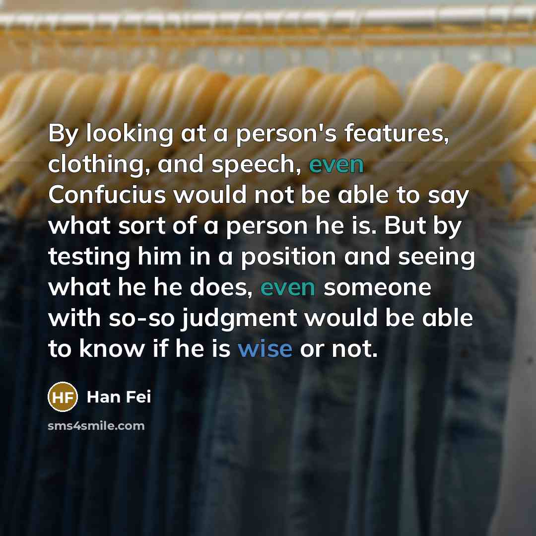 “By looking at a person's features, clothing, and speech, even Confucius would not be able to say what sort of a person he is. But by testing him in a position and seeing what he he does, even someone with so-so judgment would be able to know if he is wise or not.” quote by Han Fei
