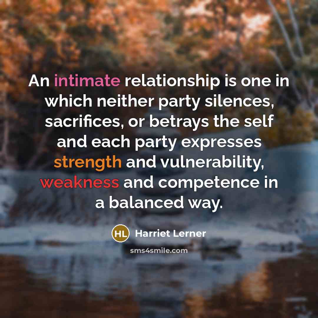 “An intimate relationship is one in which neither party silences, sacrifices, or betrays the self and each party expresses strength and vulnerability, weakness and competence in a balanced way.” quote by Harriet Lerner