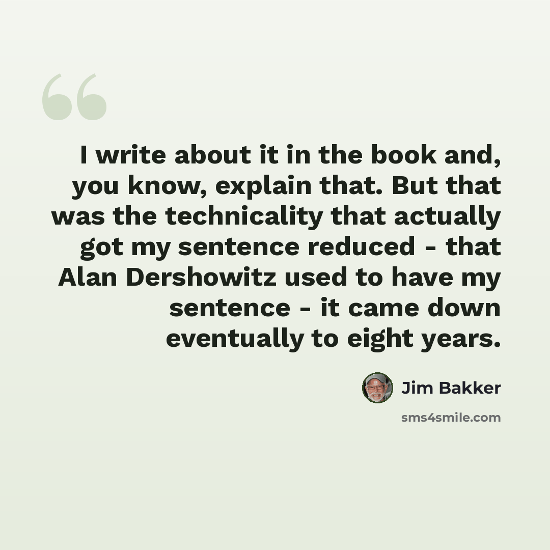 “I write about it in the book and, you know, explain that. But that was the technicality that actually got my sentence reduced - that Alan Dershowitz used to have my sentence - it came down eventually to eight years.” quote by Jim Bakker