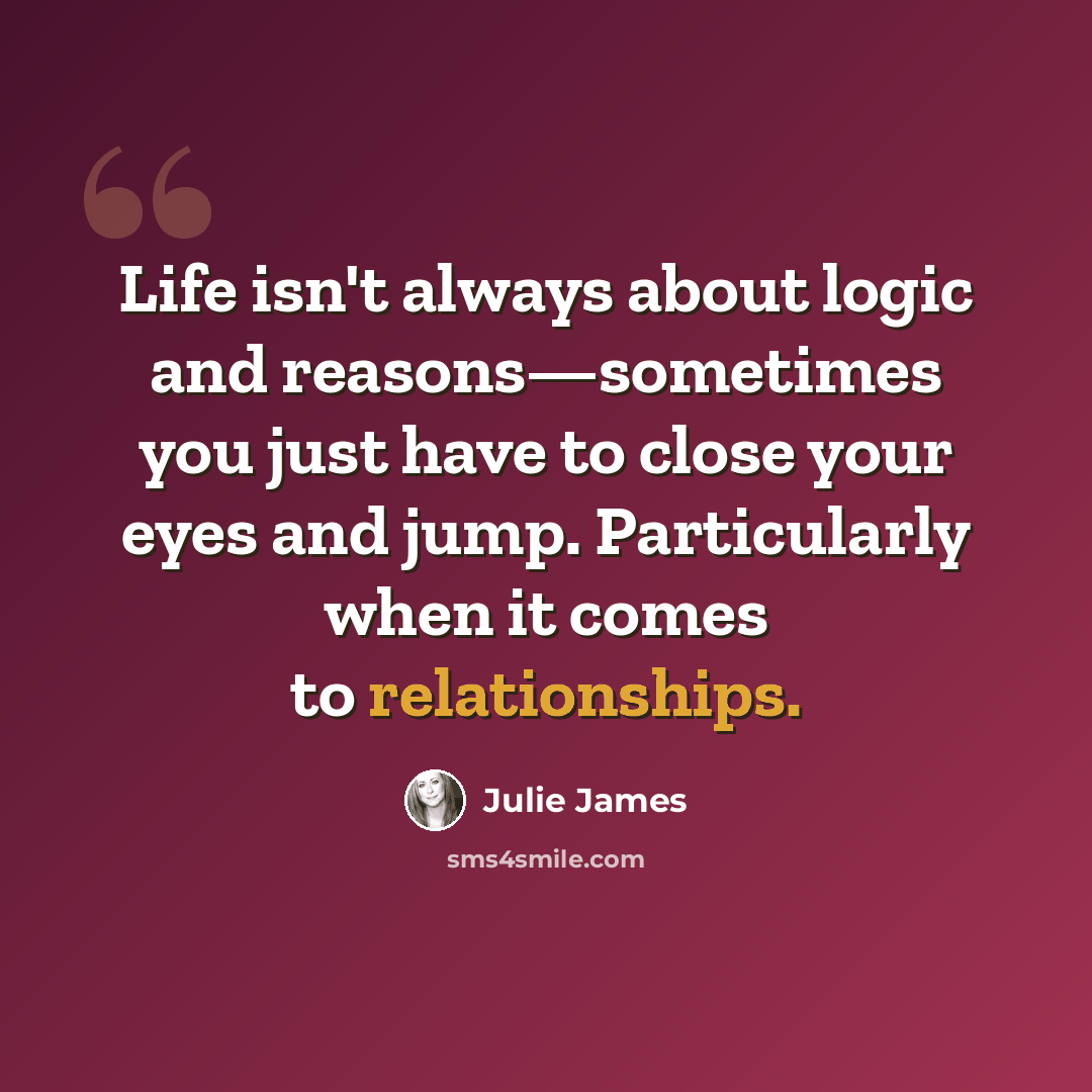 “Life isn't always about logic and reasons—sometimes you just have to close your eyes and jump. Particularly when it comes to relationships.” quote by Julie James
