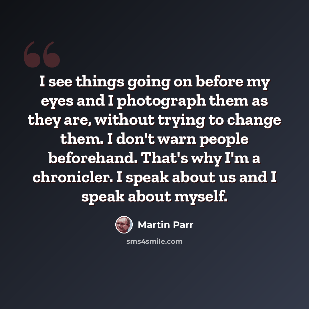 “I see things going on before my eyes and I photograph them as they are, without trying to change them. I don't warn people beforehand. That's why I'm a chronicler. I speak about us and I speak about myself.” quote by Martin Parr