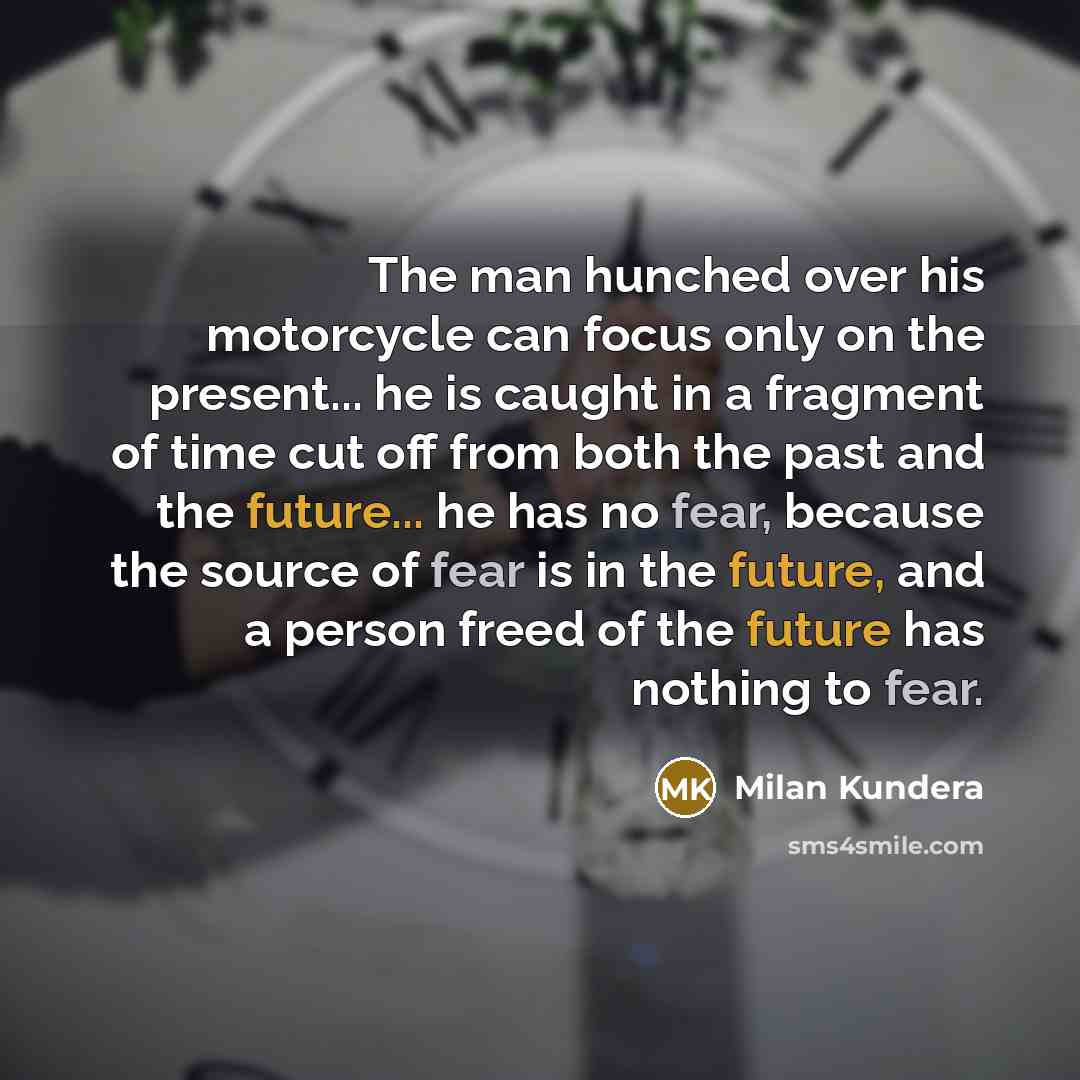 “The man hunched over his motorcycle can focus only on the present... he is caught in a fragment of time cut off from both the past and the future... he has no fear, because the source of fear is in the future, and a person freed of the future has nothing to fear.” quote by Milan Kundera