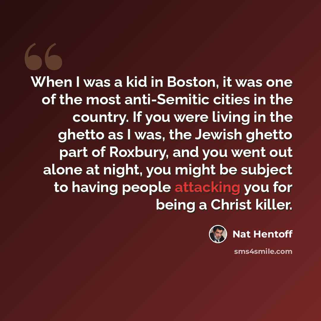 “When I was a kid in Boston, it was one of the most anti-Semitic cities in the country. If you were living in the ghetto as I was, the Jewish ghetto part of Roxbury, and you went out alone at night, you might be subject to having people attacking you for being a Christ killer.” quote by Nat Hentoff