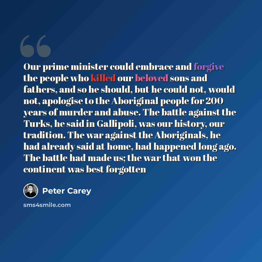 “Our prime minister could embrace and forgive the people who killed our beloved sons and fathers, and so he should, but he could not, would not, apologise to the Aboriginal people for 200 years of murder and abuse. The battle against the Turks, he said in Gallipoli, was our history, our tradition…” quote by Peter Carey