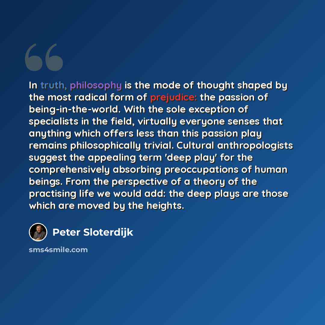 “In truth, philosophy is the mode of thought shaped by the most radical form of prejudice: the passion of being-in-the-world. With the sole exception of specialists in the field, virtually everyone senses that anything which offers less than this passion play remains philosophically trivial…” quote by Peter Sloterdijk