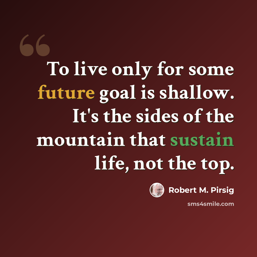 “To live only for some future goal is shallow. It's the sides of the mountain that sustain life, not the top.” quote by Robert M. Pirsig