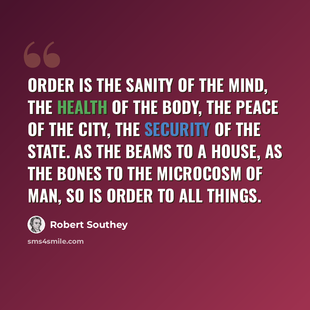 “Order is the sanity of the mind, the health of the body, the peace of the city, the security of the state. As the beams to a house, as the bones to the microcosm of man, so is order to all things.” quote by Robert Southey