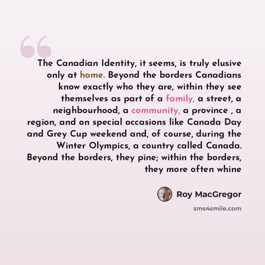 “The Canadian Identity, it seems, is truly elusive only at home. Beyond the borders Canadians know exactly who they are, within they see themselves as part of a family, a street, a neighbourhood, a community, a province , a region, and on special occasions like Canada Day and Grey Cup weekend and…” quote by Roy MacGregor