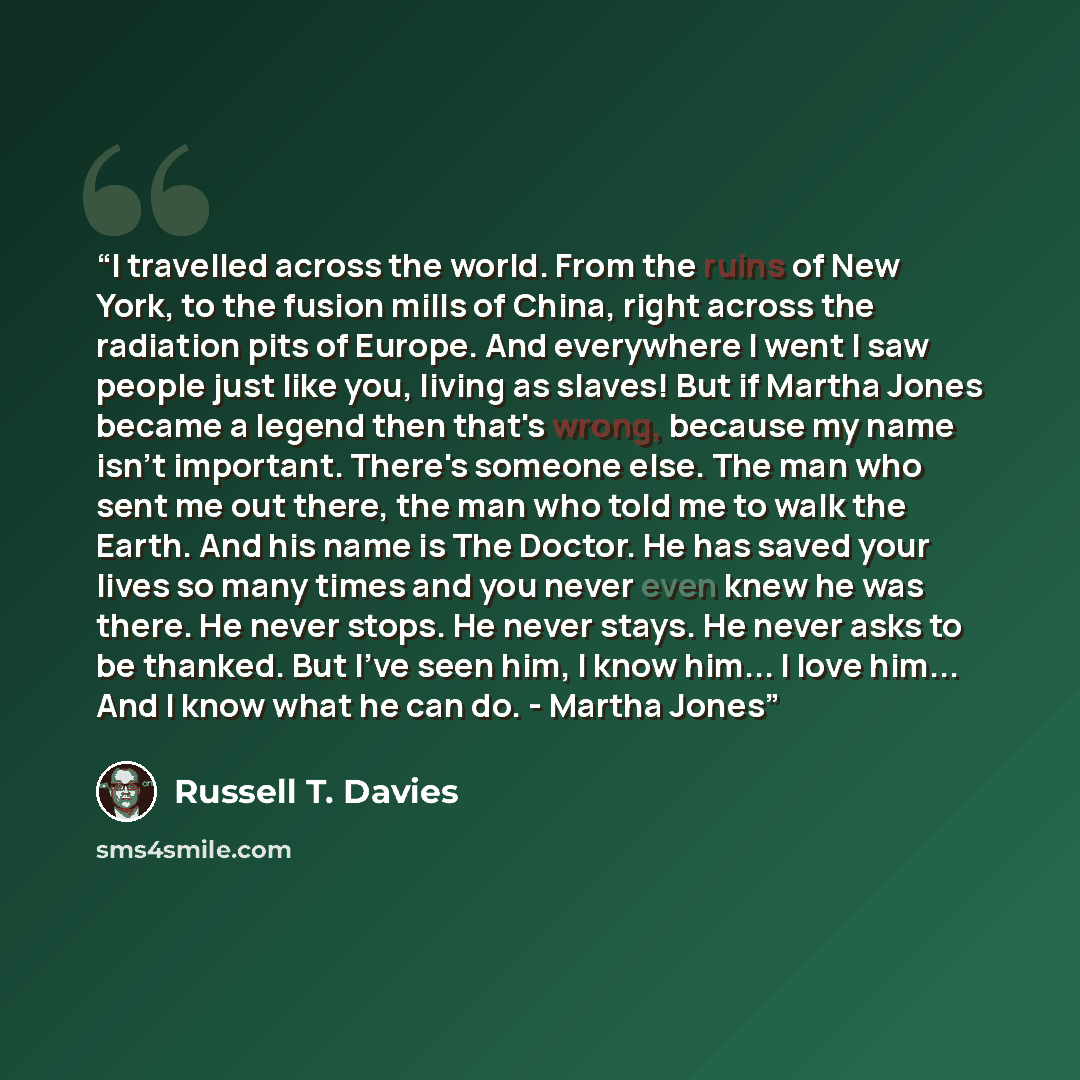 “I travelled across the world. From the ruins of New York, to the fusion mills of China, right across the radiation pits of Europe. And everywhere I went I saw people just like you, living as slaves! But if Martha Jones became a legend then that's wrong, because my name isn't important. There's…” quote by Russell T. Davies