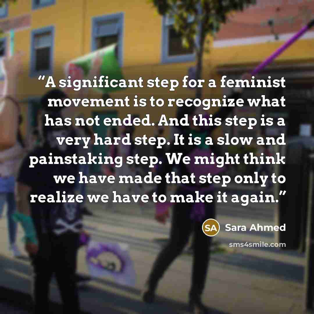 “A significant step for a feminist movement is to recognize what has not ended. And this step is a very hard step. It is a slow and painstaking step. We might think we have made that step only to realize we have to make it again.” quote by Sara Ahmed