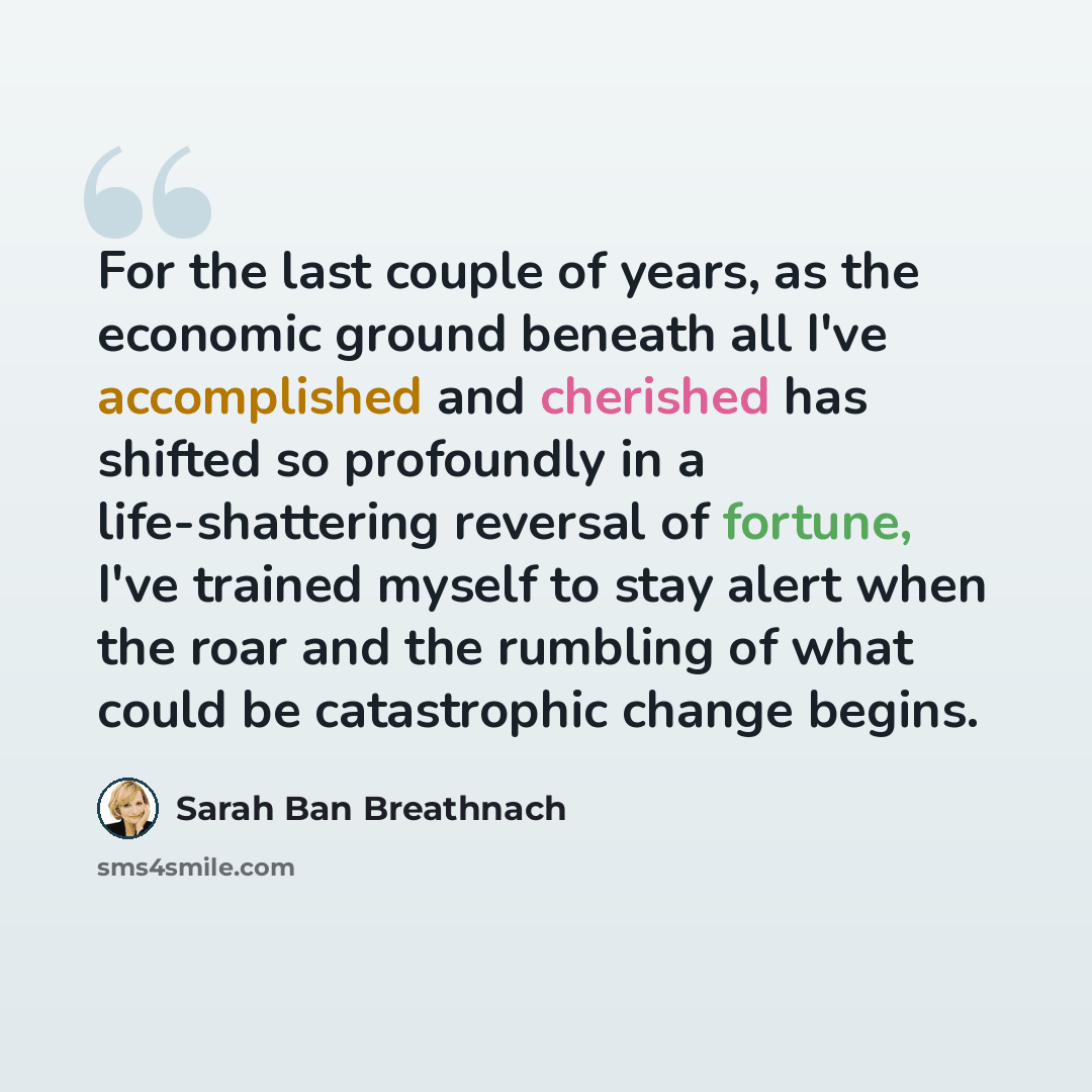 “For the last couple of years, as the economic ground beneath all I've accomplished and cherished has shifted so profoundly in a life-shattering reversal of fortune, I've trained myself to stay alert when the roar and the rumbling of what could be catastrophic change begins.” quote by Sarah Ban Breathnach