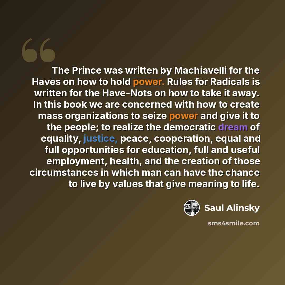“The Prince was written by Machiavelli for the Haves on how to hold power. Rules for Radicals is written for the Have-Nots on how to take it away. In this book we are concerned with how to create mass organizations to seize power and give it to the people; to realize the democratic dream of…” quote by Saul Alinsky