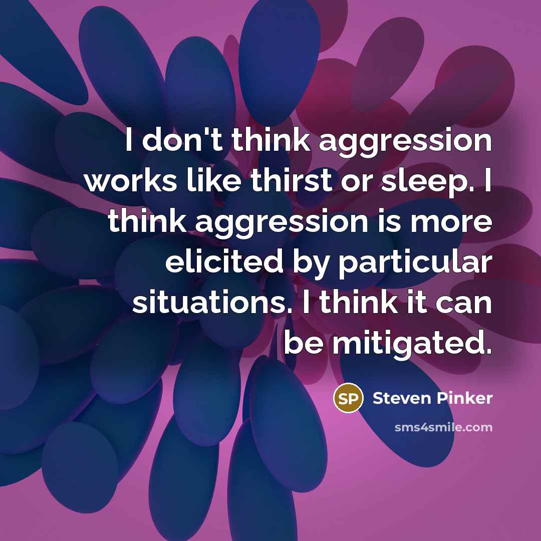 “I don't think aggression works like thirst or sleep. I think aggression is more elicited by particular situations. I think it can be mitigated.” quote by Steven Pinker
