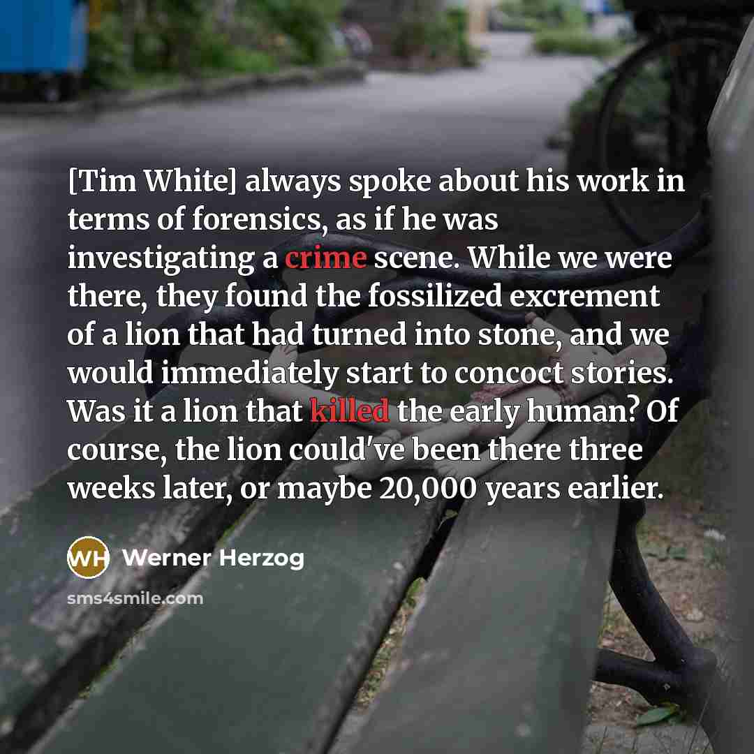 “[Tim White] always spoke about his work in terms of forensics, as if he was investigating a crime scene. While we were there, they found the fossilized excrement of a lion that had turned into stone, and we would immediately start to concoct stories. Was it a lion that killed the early human? Of…” quote by Werner Herzog