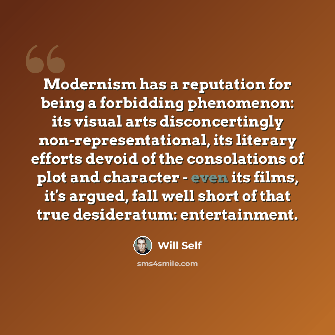 “Modernism has a reputation for being a forbidding phenomenon: its visual arts disconcertingly non-representational, its literary efforts devoid of the consolations of plot and character - even its films, it's argued, fall well short of that true desideratum: entertainment.” quote by Will Self