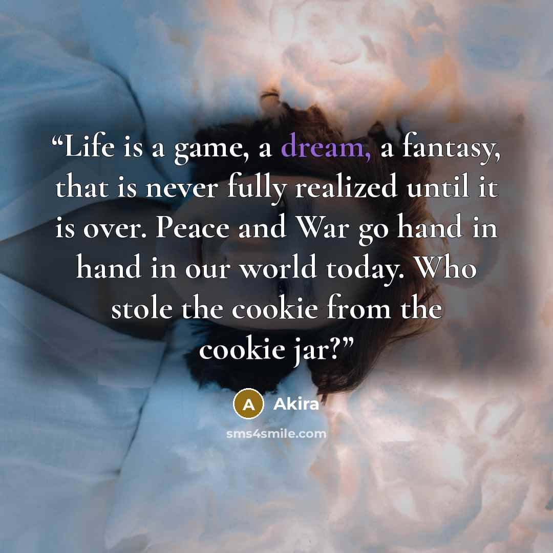 “Life is a game, a dream, a fantasy, that is never fully realized until it is over. Peace and War go hand in hand in our world today. Who stole the cookie from the cookie jar?” quote by Akira