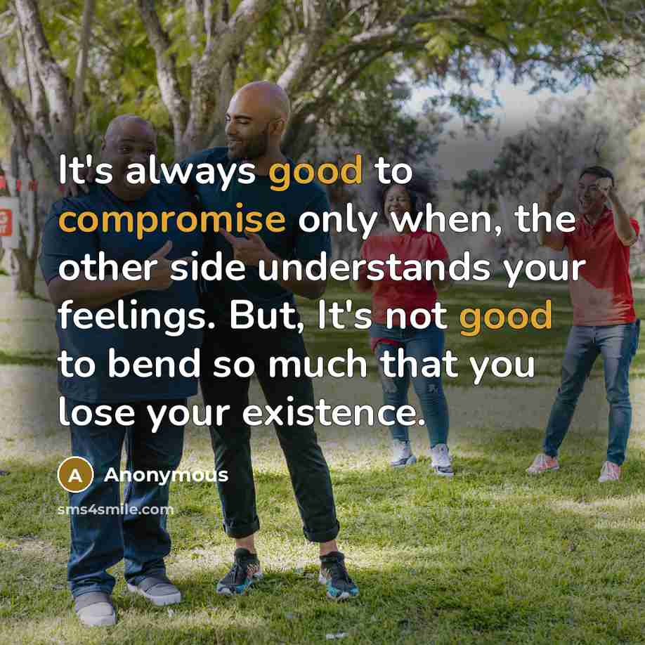 “It's always good to compromise only when, the other side understands your feelings. But, It's not good to bend so much that you lose your existence.” quote by Anonymous