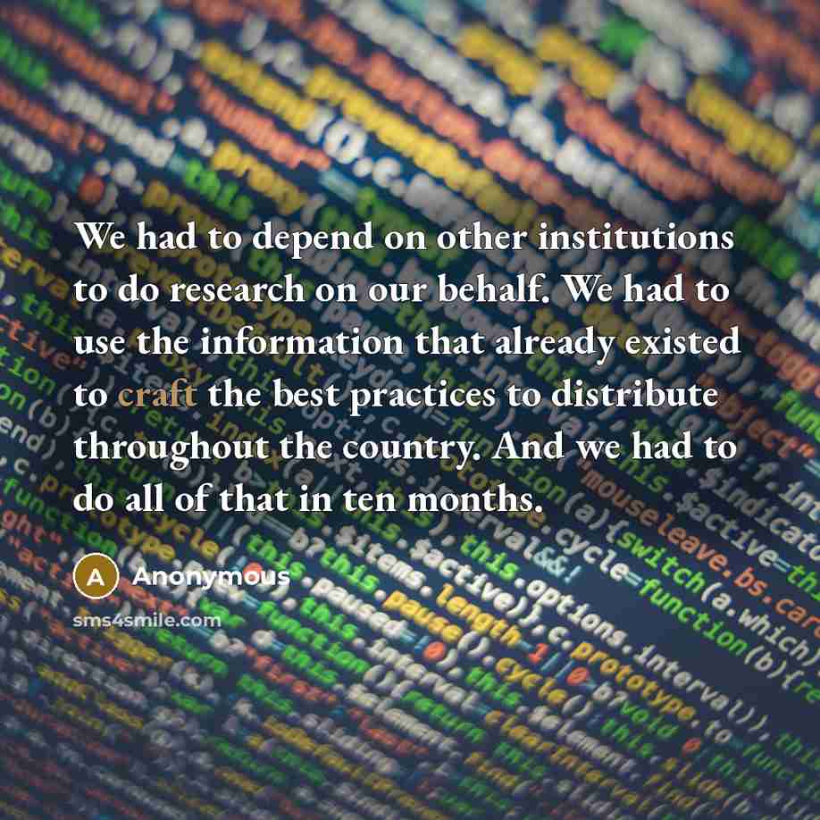 “We had to depend on other institutions to do research on our behalf. We had to use the information that already existed to craft the best practices to distribute throughout the country. And we had to do all of that in ten months.” quote by Anonymous