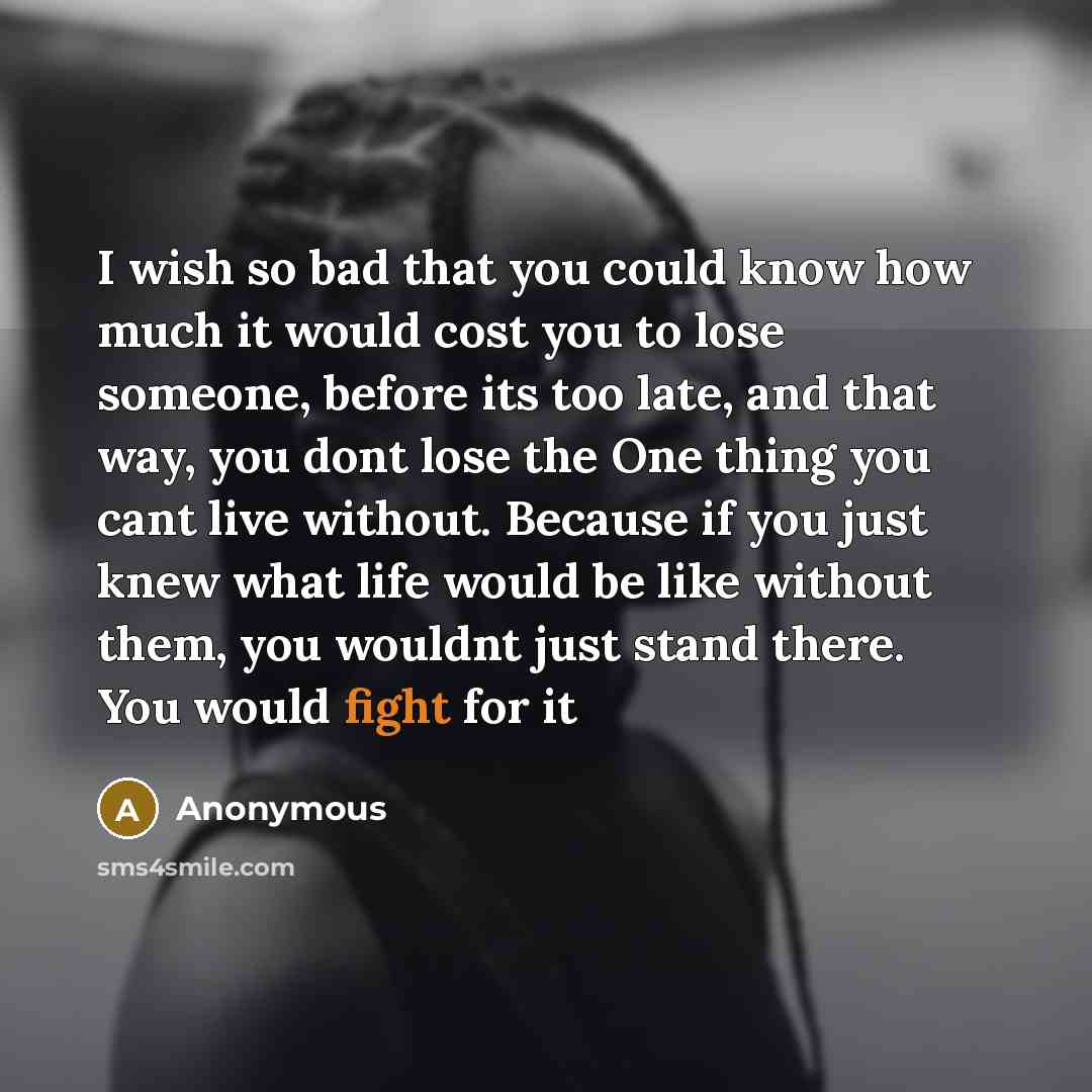 “I wish so bad that you could know how much it would cost you to lose someone, before its too late, and that way, you dont lose the One thing you cant live without. Because if you just knew what life would be like without them, you wouldnt just stand there. You would fight for it” quote by Anonymous