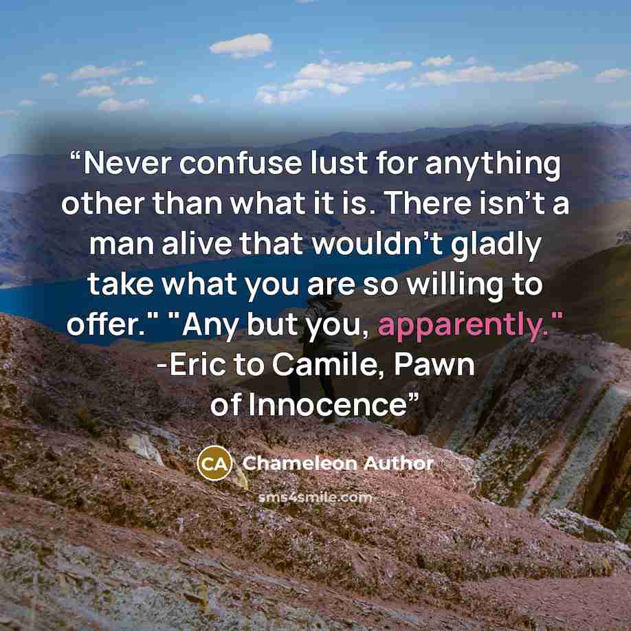 “Never confuse lust for anything other than what it is. There isn't a man alive that wouldn't gladly take what you are so willing to offer." "Any but you, apparently." -Eric to Camile, Pawn of Innocence” quote by Chameleon Author