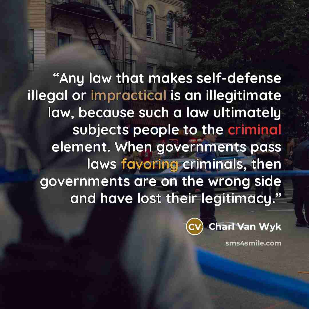 “Any law that makes self-defense illegal or impractical is an illegitimate law, because such a law ultimately subjects people to the criminal element. When governments pass laws favoring criminals, then governments are on the wrong side and have lost their legitimacy.” quote by Charl Van Wyk