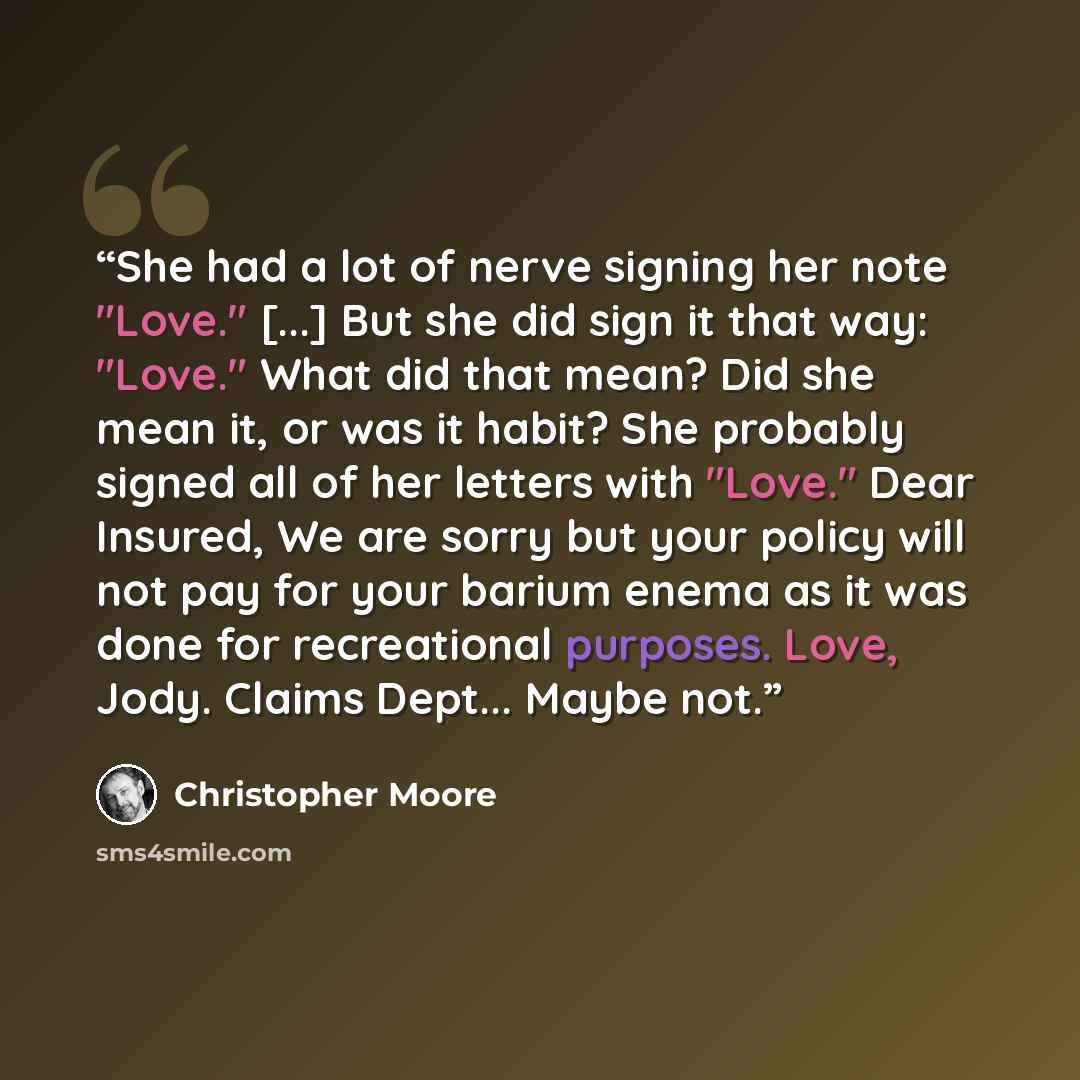 “She had a lot of nerve signing her note "Love." [...] But she did sign it that way: "Love." What did that mean? Did she mean it, or was it habit? She probably signed all of her letters with "Love." Dear Insured, We are sorry but your policy will not pay for your barium enema as it was done for…” quote by Christopher Moore