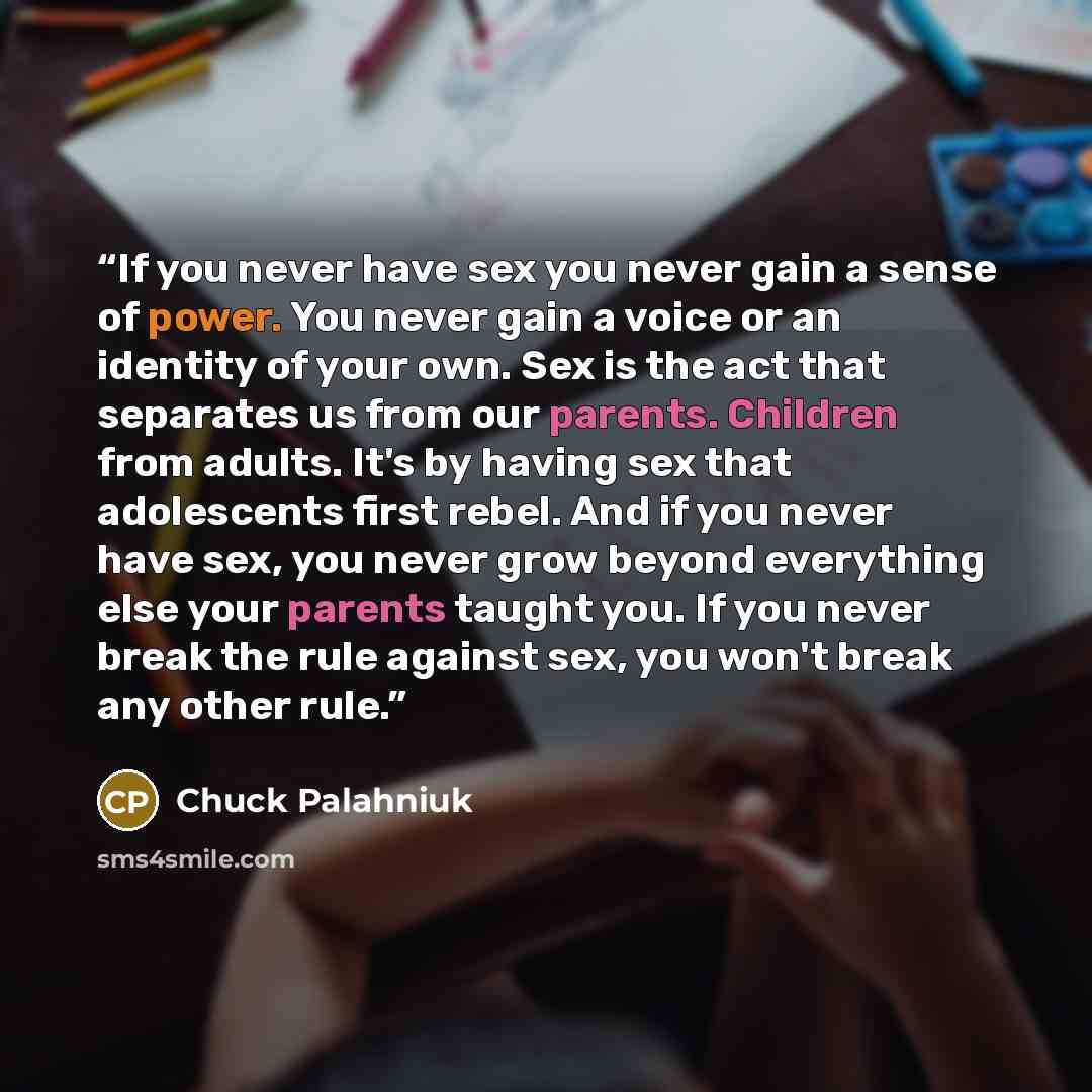 “If you never have sex you never gain a sense of power. You never gain a voice or an identity of your own. Sex is the act that separates us from our parents. Children from adults. It's by having sex that adolescents first rebel. And if you never have sex, you never grow beyond everything else your…” quote by Chuck Palahniuk