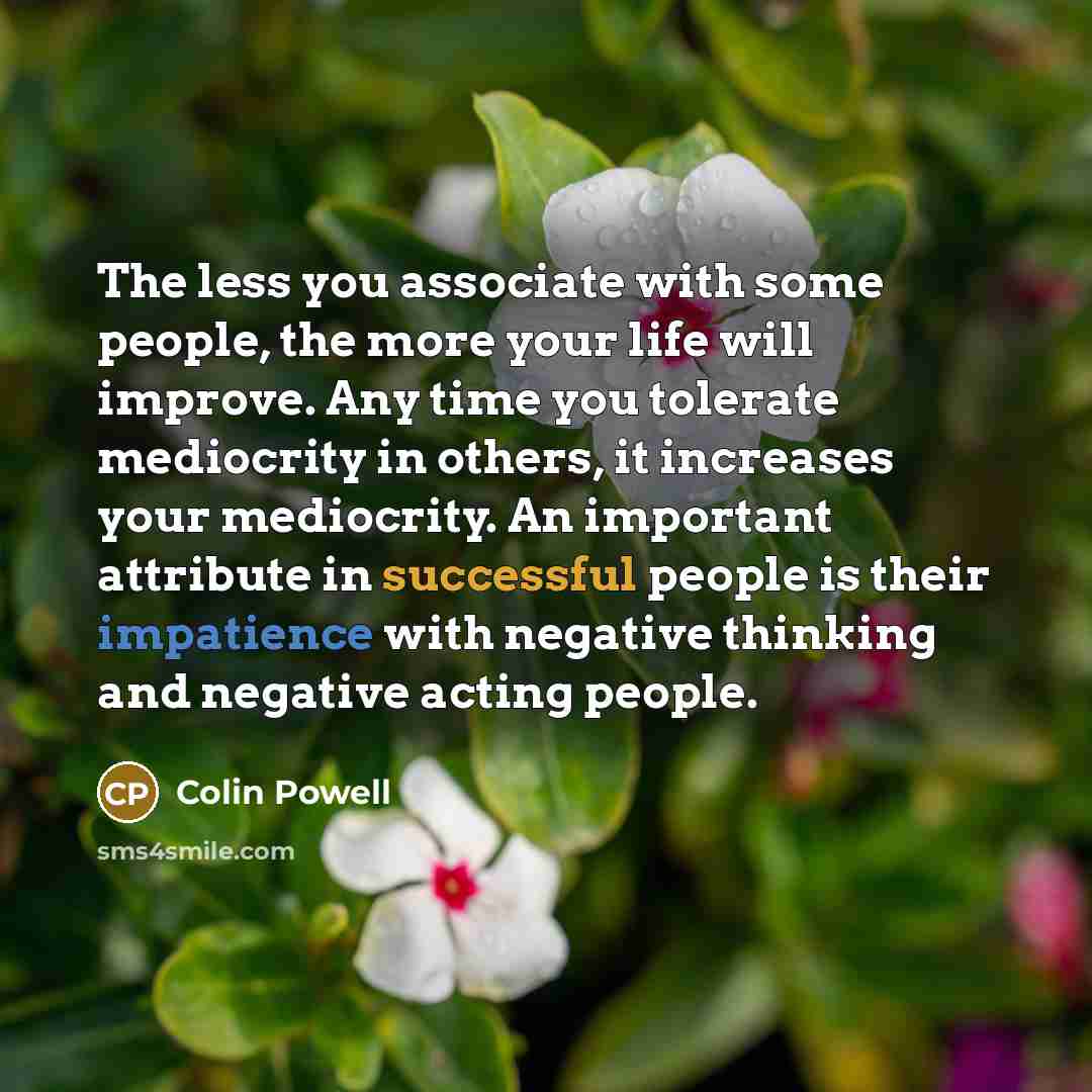 “The less you associate with some people, the more your life will improve. Any time you tolerate mediocrity in others, it increases your mediocrity. An important attribute in successful people is their impatience with negative thinking and negative acting people.” quote by Colin Powell