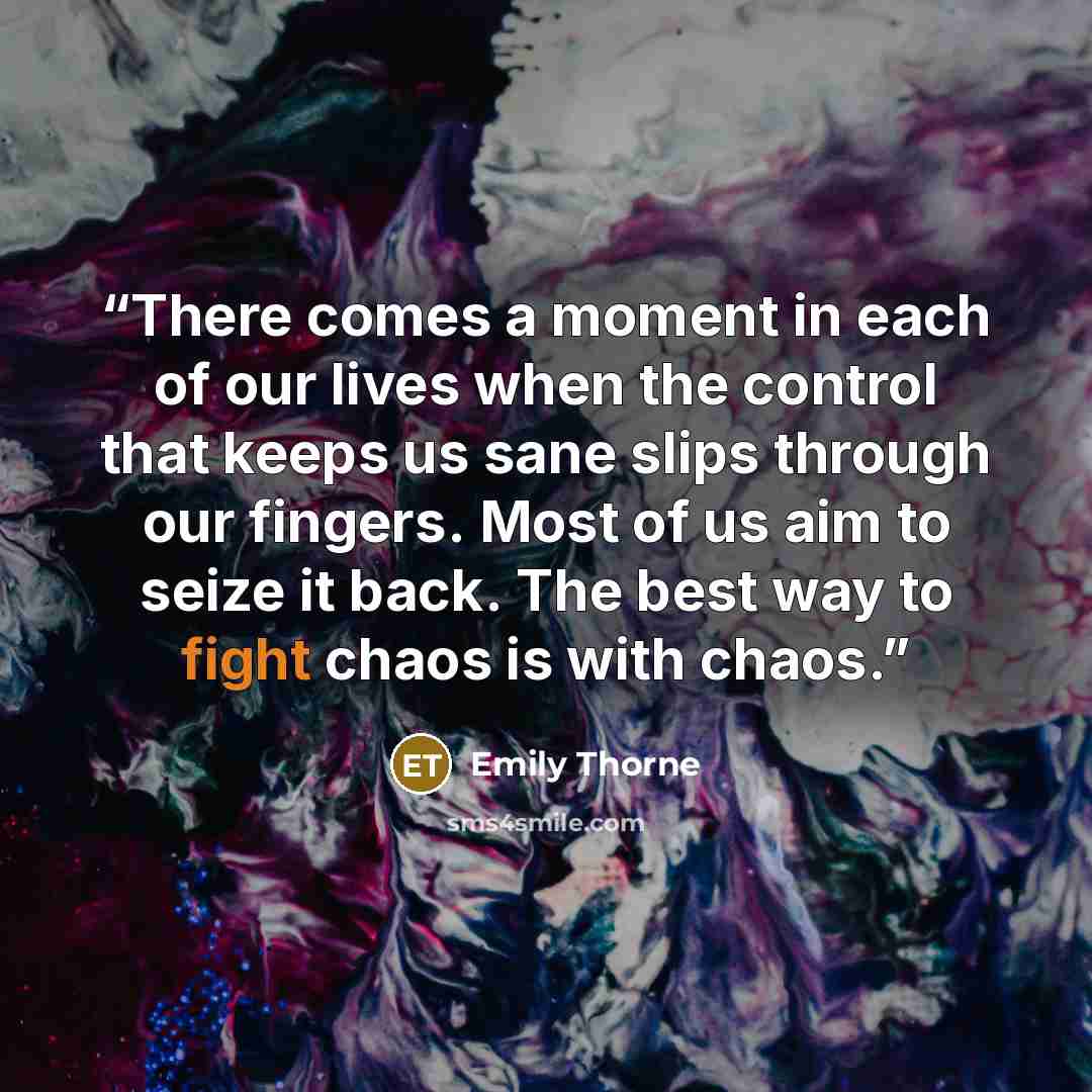 “There comes a moment in each of our lives when the control that keeps us sane slips through our fingers. Most of us aim to seize it back. The best way to fight chaos is with chaos.” quote by Emily Thorne