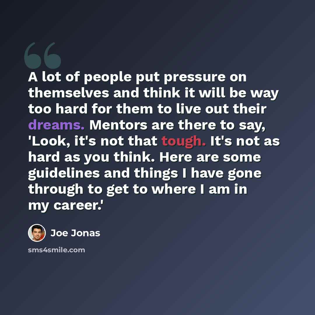 “A lot of people put pressure on themselves and think it will be way too hard for them to live out their dreams. Mentors are there to say, 'Look, it's not that tough. It's not as hard as you think. Here are some guidelines and things I have gone through to get to where I am in my career.'” quote by Joe Jonas